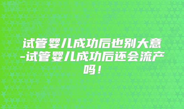 试管婴儿成功后也别大意-试管婴儿成功后还会流产吗!