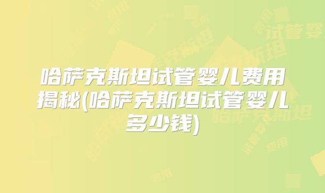 哈萨克斯坦试管婴儿费用揭秘(哈萨克斯坦试管婴儿多少钱)