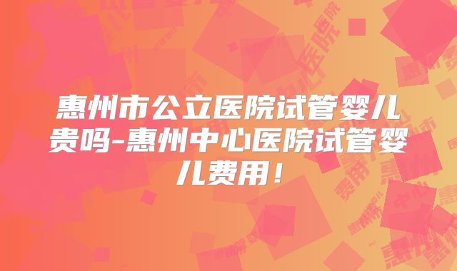 惠州市公立医院试管婴儿贵吗-惠州中心医院试管婴儿费用！