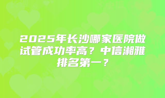 2025年长沙哪家医院做试管成功率高？中信湘雅排名第一？