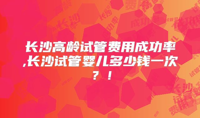 长沙高龄试管费用成功率,长沙试管婴儿多少钱一次？！