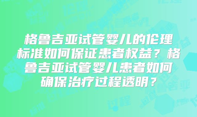 格鲁吉亚试管婴儿的伦理标准如何保证患者权益？格鲁吉亚试管婴儿患者如何确保治疗过程透明？