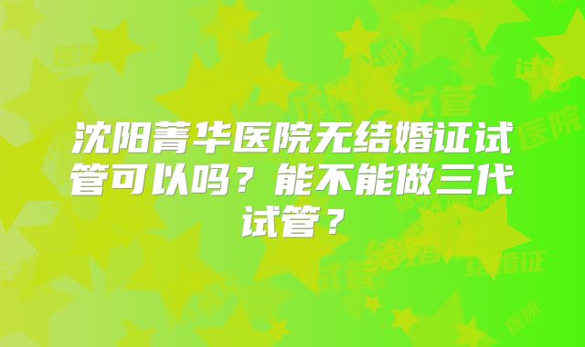 沈阳菁华医院无结婚证试管可以吗?能不能做三代试管?