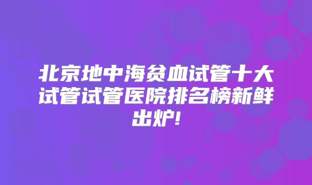 北京地中海贫血试管十大试管试管医院排名榜新鲜出炉!