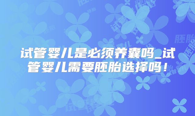 试管婴儿是必须养囊吗_试管婴儿需要胚胎选择吗！