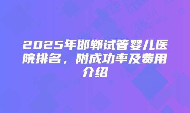 2025年邯郸试管婴儿医院排名,附成功率及费用介绍