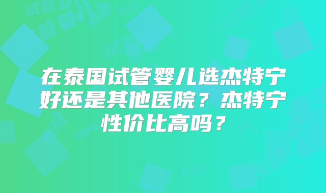 在泰国试管婴儿选杰特宁好还是其他医院？杰特宁性价比高吗？