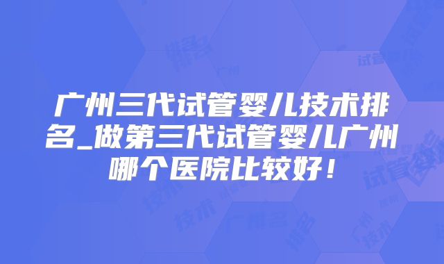 广州三代试管婴儿技术排名_做第三代试管婴儿广州哪个医院比较好！