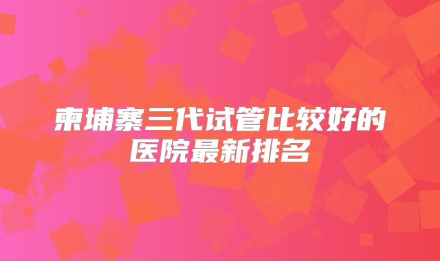 柬埔寨三代试管比较好的医院最新排名