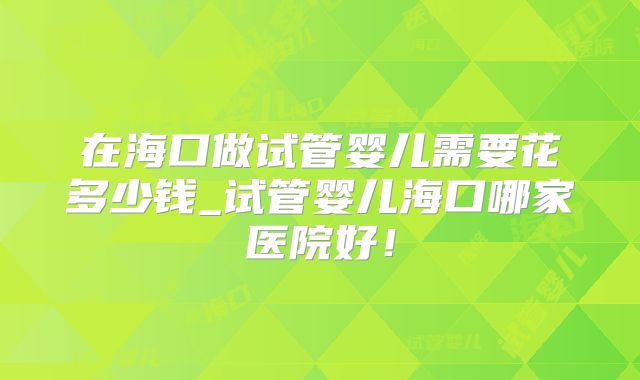 在海口做试管婴儿需要花多少钱_试管婴儿海口哪家医院好！