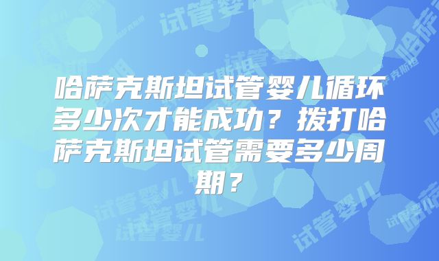 哈萨克斯坦试管婴儿循环多少次才能成功？拨打哈萨克斯坦试管需要多少周期？