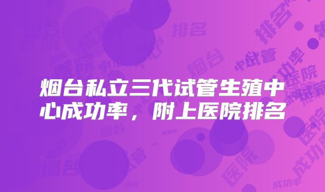 烟台私立三代试管生殖中心成功率,附上医院排名