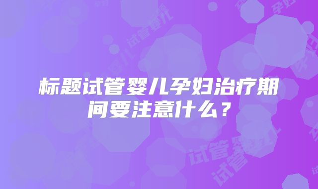 标题试管婴儿孕妇治疗期间要注意什么？