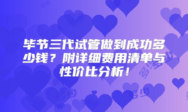 毕节三代试管做到成功多少钱？附详细费用清单与性价比分析！