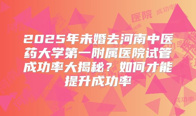 2025年未婚去河南中医药大学第一附属医院试管成功率大揭秘?如何才能提升成功率