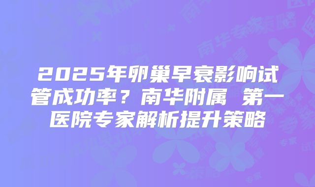 2025年卵巢早衰影响试管成功率？南华附属 第一医院专家解析提升策略