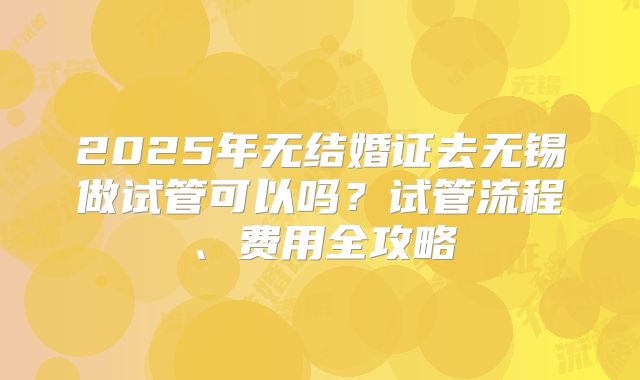 2025年无结婚证去无锡做试管可以吗？试管流程、费用全攻略
