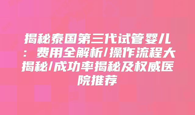 揭秘泰国第三代试管婴儿：费用全解析/操作流程大揭秘/成功率揭秘及权威医院推荐
