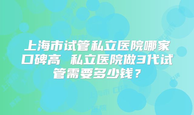 上海市试管私立医院哪家口碑高 私立医院做3代试管需要多少钱？