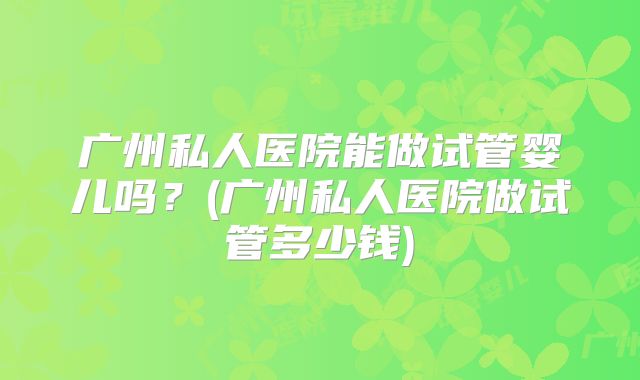 广州私人医院能做试管婴儿吗?(广州私人医院做试管多少钱)