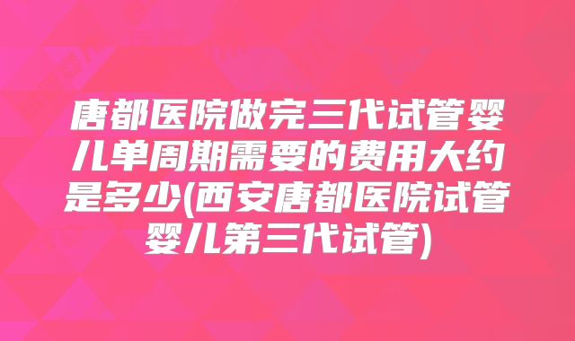 唐都医院做完三代试管婴儿单周期需要的费用大约是多少(西安唐都医院试管婴儿第三代试管)