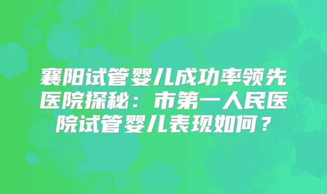 襄阳试管婴儿成功率领先医院探秘：市第一人民医院试管婴儿表现如何？