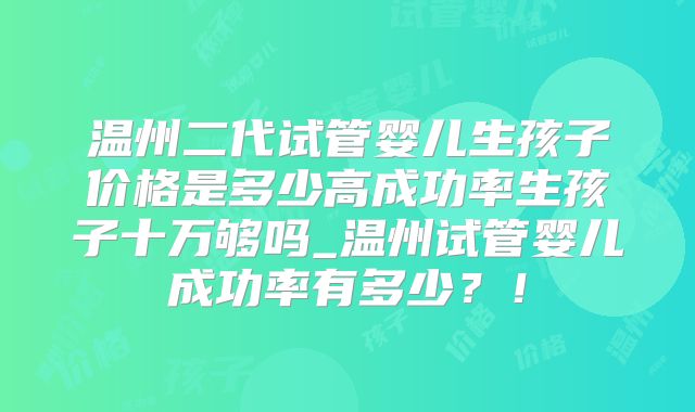 温州二代试管婴儿生孩子价格是多少高成功率生孩子十万够吗_温州试管婴儿成功率有多少？！