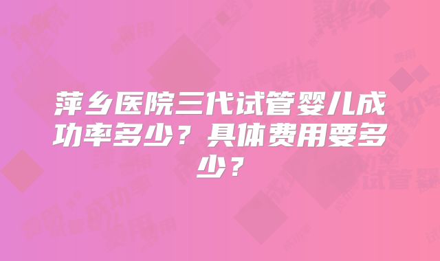 萍乡医院三代试管婴儿成功率多少?具体费用要多少?