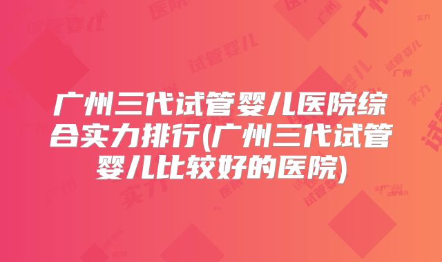 广州三代试管婴儿医院综合实力排行(广州三代试管婴儿比较好的医院)
