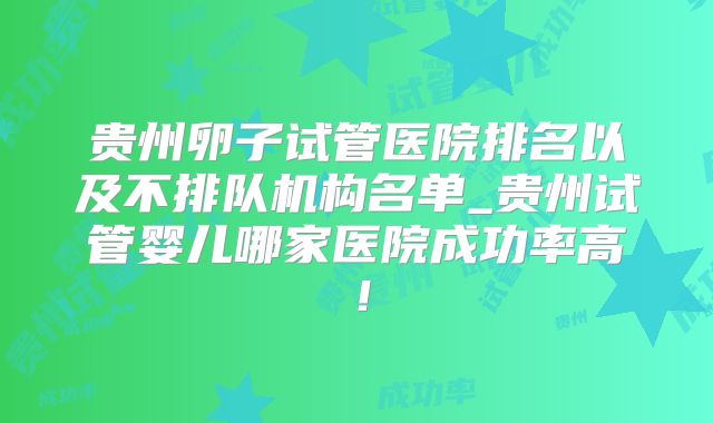 贵州卵子试管医院排名以及不排队机构名单_贵州试管婴儿哪家医院成功率高！