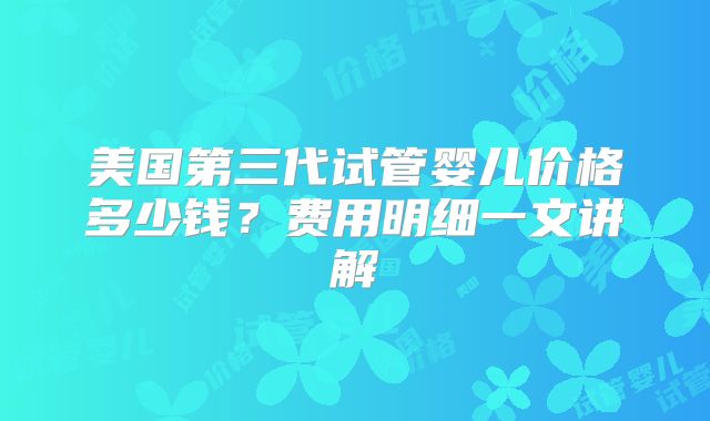 美国第三代试管婴儿价格多少钱？费用明细一文讲解