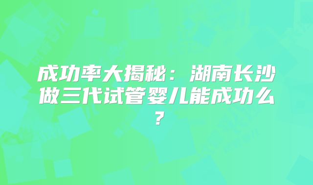成功率大揭秘:湖南长沙做三代试管婴儿能成功么?