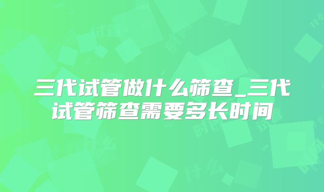 三代试管做什么筛查_三代试管筛查需要多长时间