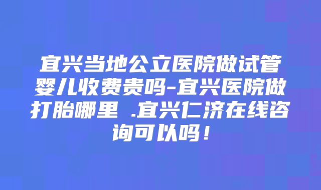 宜兴当地公立医院做试管婴儿收费贵吗-宜兴医院做打胎哪里氺.宜兴仁济在线咨询可以吗！