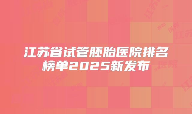 江苏省试管胚胎医院排名榜单2025新发布