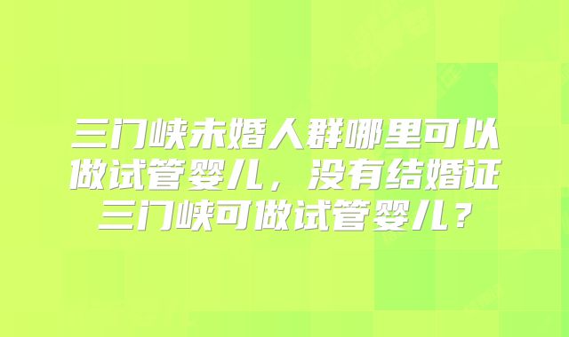 三门峡未婚人群哪里可以做试管婴儿，没有结婚证三门峡可做试管婴儿？