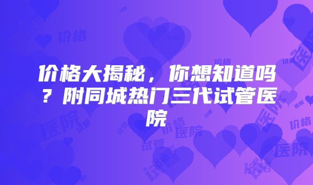 价格大揭秘，你想知道吗？附同城热门三代试管医院