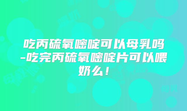 吃丙硫氧嘧啶可以母乳吗-吃完丙硫氧嘧啶片可以喂奶么！