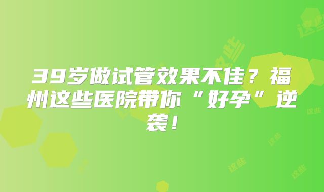39岁做试管效果不佳？福州这些医院带你“好孕”逆袭！