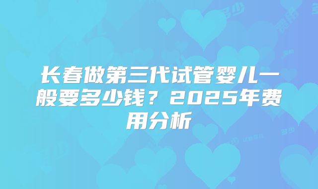 长春做第三代试管婴儿一般要多少钱?2025年费用分析