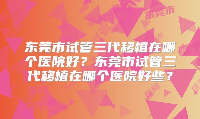 东莞市试管三代移植在哪个医院好？东莞市试管三代移植在哪个医院好些？