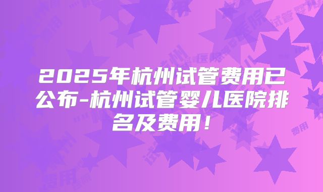 2025年杭州试管费用已公布-杭州试管婴儿医院排名及费用！