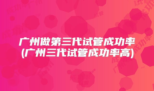 广州做第三代试管成功率(广州三代试管成功率高)