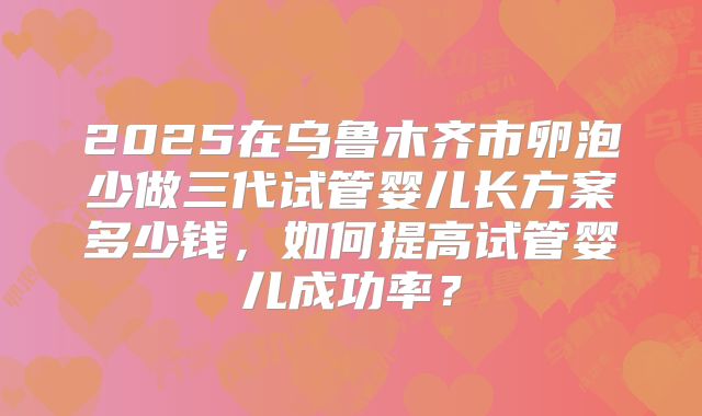 2025在乌鲁木齐市卵泡少做三代试管婴儿长方案多少钱，如何提高试管婴儿成功率？