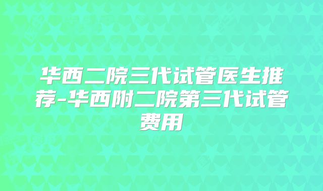 华西二院三代试管医生推荐-华西附二院第三代试管费用