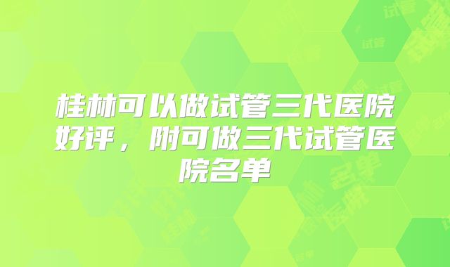 桂林可以做试管三代医院好评,附可做三代试管医院名单