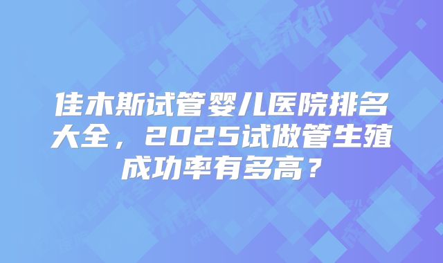 佳木斯试管婴儿医院排名大全，2025试做管生殖成功率有多高？