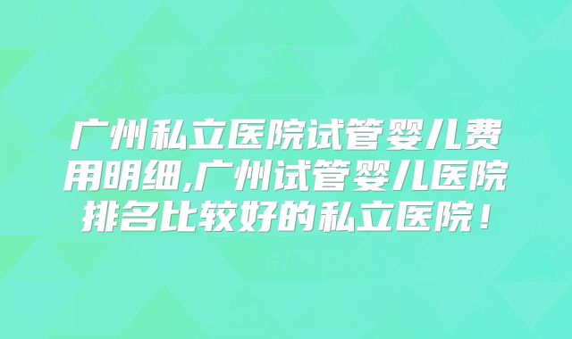 广州私立医院试管婴儿费用明细,广州试管婴儿医院排名比较好的私立医院!