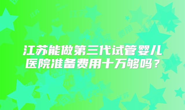 江苏能做第三代试管婴儿医院准备费用十万够吗？