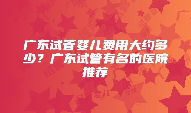 广东试管婴儿费用大约多少？广东试管有名的医院推荐